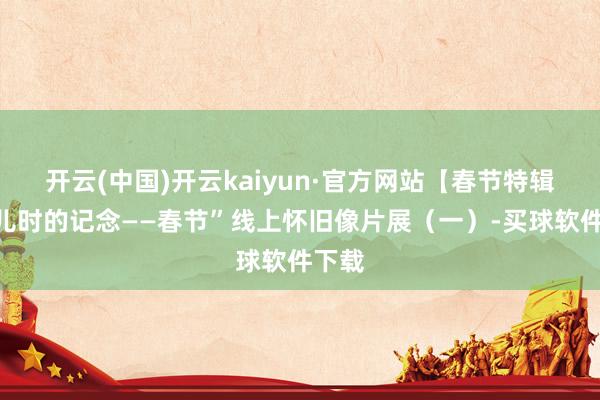 开云(中国)开云kaiyun·官方网站【春节特辑】“儿时的记念——春节”线上怀旧像片展（一）-买球软件下载