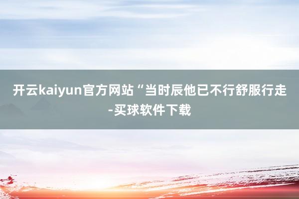 开云kaiyun官方网站“当时辰他已不行舒服行走-买球软件下载