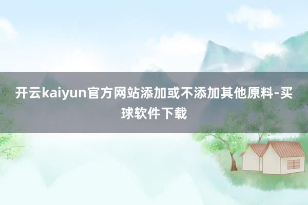 开云kaiyun官方网站添加或不添加其他原料-买球软件下载