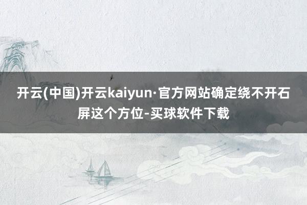 开云(中国)开云kaiyun·官方网站确定绕不开石屏这个方位-买球软件下载