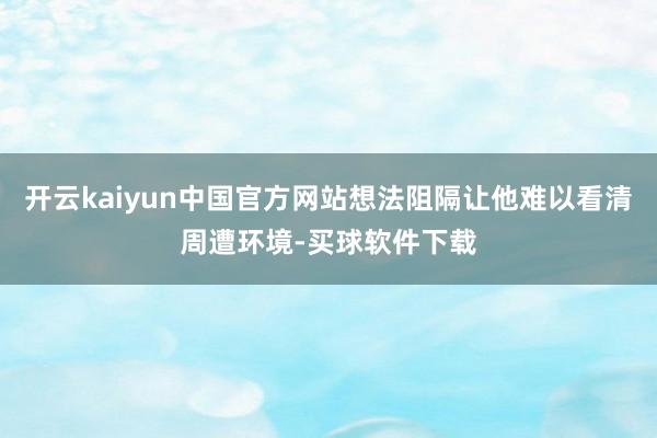 开云kaiyun中国官方网站想法阻隔让他难以看清周遭环境-买球软件下载