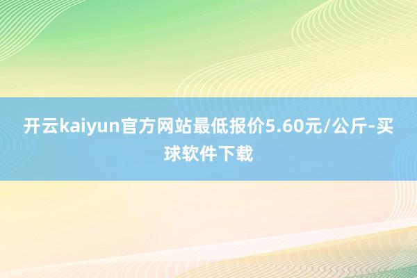 开云kaiyun官方网站最低报价5.60元/公斤-买球软件下载