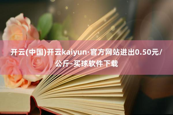 开云(中国)开云kaiyun·官方网站进出0.50元/公斤-买球软件下载